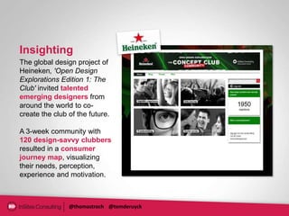 Insighting
The global design project of
Heineken, 'Open Design
Explorations Edition 1: The
Club' invited talented
emerging designers from
around the world to co-
create the club of the future.

A 3-week community with
120 design-savvy clubbers
resulted in a consumer
journey map, visualizing
their needs, perception,
experience and motivation.



                @thomastroch @tomderuyck
 