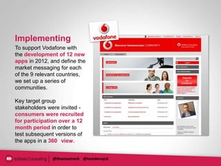 Implementing
To support Vodafone with
the development of 12 new
apps in 2012, and define the
market messaging for each
of the 9 relevant countries,
we set up a series of
communities.

Key target group
stakeholders were invited -
consumers were recruited
for participation over a 12
month period in order to
test subsequent versions of
the apps in a 360 view.


              @thomastroch @tomderuyck
 