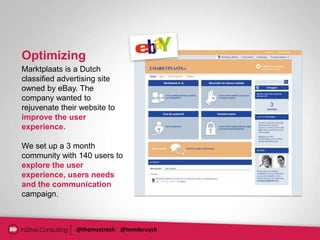 Optimizing
Marktplaats is a Dutch
classified advertising site
owned by eBay. The
company wanted to
rejuvenate their website to
improve the user
experience.

We set up a 3 month
community with 140 users to
explore the user
experience, users needs
and the communication
campaign.



               @thomastroch @tomderuyck
 