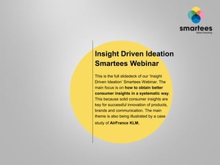 Insight Driven Ideation
Smartees Webinar
This is the full slidedeck of our „Insight
Driven Ideation‟ Smartees Webinar. The
main focus is on how to obtain better
consumer insights in a systematic way.
This because solid consumer insights are
key for successful innovation of products,
brands and communication. The main
theme is also being illustrated by a case
study of AirFrance KLM.
 
