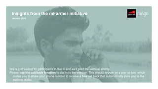 January 2015
Insights from the mFarmer initiative
We’re just waiting for participants to dial in and we’ll start the webinar shortly.
Please use the call back function to dial in to the webinar. This should appear as a pop up box, which
invites you to share your phone number to receive a free call back that automatically joins you to the
webinar audio.
 
