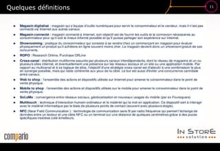 11
Quelques définitions
Web to store
Web In-Store : contenus digitaux utilisés en point de vente pour
améliorer l’expérience client, en couplant les données e-commerce aux
appareil « connectés ». On parle aussi d’écrans connectés pour
désigner les supports employés (tablettes, kiosks interactifs, vitrines…)
Store to Web
xxxxxxxxxxxx
Tablette vendeur :
Showrooming
 