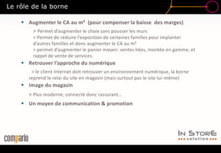  Augmenter le CA au m² (pour compenser la baisse des marges)
> Permet d’augmenter le choix sans pousser les murs
> Permet de réduire l’exposition de certaines familles pour implanter
d’autres familles et donc augmenter le CA au m²
> permet d’augmenter le panier moyen: ventes liées, montée en gamme, et
rappel de vente de services.
 Retrouver l’approche du numérique
> le client Internet doit retrouver un environnement numérique, la borne
reprend le relai du site en magasin (mais surtout pas le site lui-même)
 Image du magasin
> Plus moderne, connecté donc rassurant…
 Un moyen de communication & promotion
Le rôle de la borne
 