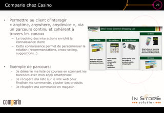 29
£$€
?
Compario chez Casino
• Permettre au client d’interagir
« anytime, anywhere, anydevice », via
un parcours continu et cohérent à
travers les canaux
− Le tracking des interactions enrichit la
connaissance client
− Cette connaissance permet de personnaliser la
relation (recommandations, cross-selling,
suggestions…)
• Exemple de parcours:
• Je démarre ma liste de courses en scannant les
barcodes avec mon appli smartphone
• Je récupère ma liste sur le site web pour
finaliser ma commande, ajouter des produits
• Je récupère ma commande en magasin
 