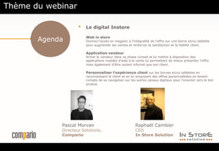 Agenda
• Le digital Instore
Web in store
Donnez l’accès en magasin à l’intégralité de l’offre sur une borne et/ou tablette
pour augmenter les ventes et renforcer la satisfaction et la fidélité client.
Application vendeur
Armer le vendeur dans sa phase conseil et lui mettre à disposition des
applications mobiles d’aide à la vente lui permettant de mieux présenter l’offre
mais également d’être autant informé que son client.
Personnaliser l’expérience client sur les bornes et/ou tablettes en
reconnaissant le client et en lui proposant des offres personnalisées en tenant
compte de sa navigation sur les autres canaux digitaux pour l’orienter vers le bon
produit.
.
Pascal Morvan
Directeur Solutions,
Compario
Raphaël Cambier
CEO
In Store Solution
Thème du webinar
 
