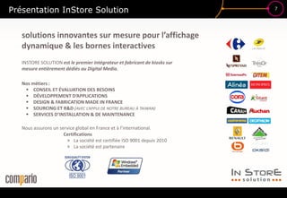 7
Présentation InStore Solution
INSTORE SOLUTION est le premier intégrateur et fabricant de kiosks sur
mesure entièrement dédiés au Digital Media.
Nos métiers :
 CONSEIL ET ÉVALUATION DES BESOINS
 DÉVELOPPEMENT D’APPLICATIONS
 DESIGN & FABRICATION MADE IN FRANCE
 SOURCING ET R&D (AVEC L’APPUI DE NOTRE BUREAU À TAIWAN)
 SERVICES D’INSTALLATION & DE MAINTENANCE
Nous assurons un service global en France et à l’international.
Certifications
» La société est certifiée ISO 9001 depuis 2010
» La société est partenaire
solutions innovantes sur mesure pour l’affichage
dynamique & les bornes interactives
 