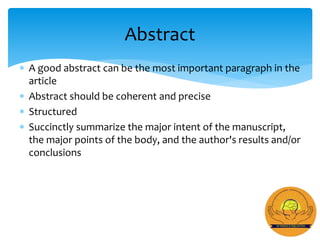  A good abstract can be the most important paragraph in the
article
 Abstract should be coherent and precise
 Structured
 Succinctly summarize the major intent of the manuscript,
the major points of the body, and the author's results and/or
conclusions
Abstract
 
