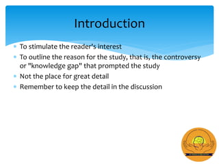  To stimulate the reader's interest
 To outline the reason for the study, that is, the controversy
or "knowledge gap" that prompted the study
 Not the place for great detail
 Remember to keep the detail in the discussion
Introduction
 