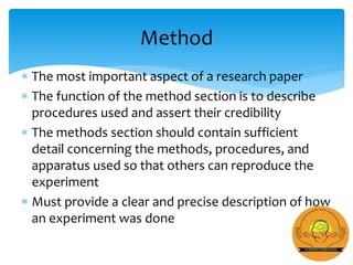  The most important aspect of a research paper
 The function of the method section is to describe
procedures used and assert their credibility
 The methods section should contain sufficient
detail concerning the methods, procedures, and
apparatus used so that others can reproduce the
experiment
 Must provide a clear and precise description of how
an experiment was done
Method
 