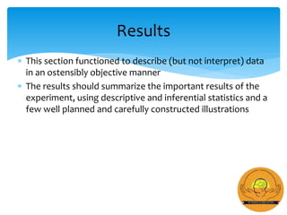  This section functioned to describe (but not interpret) data
in an ostensibly objective manner
 The results should summarize the important results of the
experiment, using descriptive and inferential statistics and a
few well planned and carefully constructed illustrations
Results
 