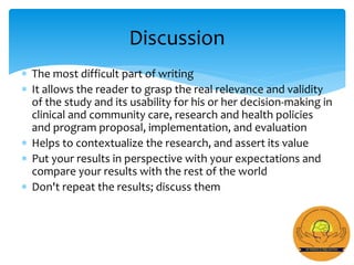  The most difficult part of writing
 It allows the reader to grasp the real relevance and validity
of the study and its usability for his or her decision-making in
clinical and community care, research and health policies
and program proposal, implementation, and evaluation
 Helps to contextualize the research, and assert its value
 Put your results in perspective with your expectations and
compare your results with the rest of the world
 Don't repeat the results; discuss them
Discussion
 