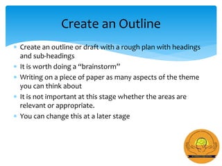  Create an outline or draft with a rough plan with headings
and sub-headings
 It is worth doing a “brainstorm”
 Writing on a piece of paper as many aspects of the theme
you can think about
 It is not important at this stage whether the areas are
relevant or appropriate.
 You can change this at a later stage
Create an Outline
 