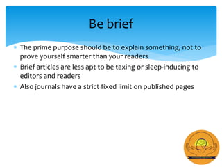  The prime purpose should be to explain something, not to
prove yourself smarter than your readers
 Brief articles are less apt to be taxing or sleep-inducing to
editors and readers
 Also journals have a strict fixed limit on published pages
Be brief
 
