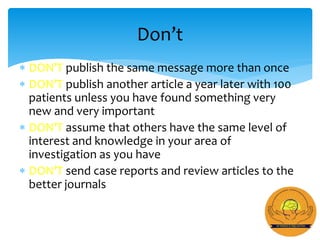  DON’T publish the same message more than once
 DON’T publish another article a year later with 100
patients unless you have found something very
new and very important
 DON’T assume that others have the same level of
interest and knowledge in your area of
investigation as you have
 DON’T send case reports and review articles to the
better journals
Don’t
 