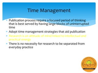  Publication process require a focused period of thinking
that is best served by having large blocks of uninterrupted
time
 Adopt time management strategies that aid publication
 Research is an attitude of mind linked to intellectual and
practical energy
 There is no necessity for research to be separated from
everyday practice
Time Management
 