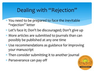  You need to be prepared to face the inevitable
“rejection” letter
 Let’s face it; Don’t be discouraged; Don’t give up
 More articles are submitted to journals than can
possibly be published at any one time
 Use recommendations as guidance for improving
your manuscript
 Then consider submitting it to another journal
 Perseverance can pay off
Dealing with “Rejection”
 