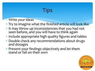  Write your ideas
 Try to imagine what the finished article will look like
 It may throw up inconsistencies that you had not
seen before, and you will have to think again
 Include appropriate high quality figures and tables
 Double check any recommendations about drugs
and dosages
 Present your findings objectively and let them
stand or fall on their own
Tips
 