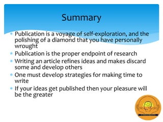  Publication is a voyage of self-exploration, and the
polishing of a diamond that you have personally
wrought
 Publication is the proper endpoint of research
 Writing an article refines ideas and makes discard
some and develop others
 One must develop strategies for making time to
write
 If your ideas get published then your pleasure will
be the greater
Summary
 