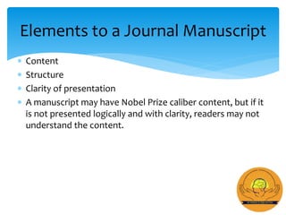  Content
 Structure
 Clarity of presentation
 A manuscript may have Nobel Prize caliber content, but if it
is not presented logically and with clarity, readers may not
understand the content.
Elements to a Journal Manuscript
 