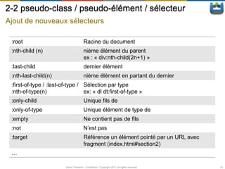 2-2 pseudo-class / pseudo-élément / sélecteur
Ajout de nouveaux sélecteurs

 :root                                   Racine du document
 :nth-child (n)                          nième élément du parent
                                         ex : « div:nth-child(2n+1) »
 :last-child                             dernier élément
 :nth-last-child(n)                      nième élément en partant du dernier
 :first-of-type / :last-of-type / Sélection par type
 :nth-of-type(n)                  ex: « dl dt:first-of-type »
 :only-child                             Unique fils de
 :only-of-type                           Unique élément de type de
 :empty                                  Ne contient pas de fils
 :not                                    N’est pas
 :target                                 Référence un élément pointé par un URL avec
                                         fragment (index.html#section2)
 …

                          David Thevenin / ViniSketch / Copyright 2011 all rights reserved   10
 