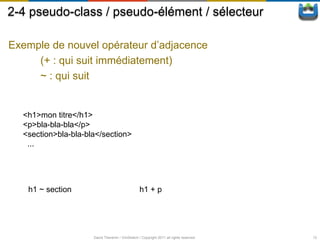 2-4 pseudo-class / pseudo-élément / sélecteur

Exemple de nouvel opérateur d’adjacence
     (+ : qui suit immédiatement)
     ~ : qui suit


  <h1>mon titre</h1>
  <p>bla-bla-bla</p>
  <section>bla-bla-bla</section>
   ...




   h1 ~ section                                  h1 + p




                     David Thevenin / ViniSketch / Copyright 2011 all rights reserved   12
 