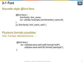 3-1 Font
Nouvelle règle @font-face

            @font-face {
                  font-family: font_name;
                  src: url(http://example.com/fonts/font_name.ttf);
            }
            p { font-family: font_name, serif; }


Plusieurs formats possibles
SVG, TrueType, WebOpenFormat, …


            @font-face {
               src: url(ideal-sans-serif.woff) format("woff"),
                    url(basic-sans-serif.ttf) format("opentype");
            }




                     David Thevenin / ViniSketch / Copyright 2011 all rights reserved   14
 