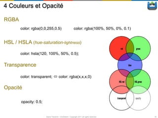 4 Couleurs et Opacité

RGBA
       color: rgba(0,0,255,0.5)                            color: rgba(100%, 50%, 0%, 0.1)


HSL / HSLA (hue-saturation-lightness)

       color: hsla(120, 100%, 50%, 0.5);

Transparence

       color: transparent;  color: rgba(x,x,x,0)

Opacité

        opacity: 0.5;


                        David Thevenin / ViniSketch / Copyright 2011 all rights reserved     16
 