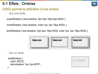 5-1 Effets : Ombres
CSS3 permet la définition d’une ombre
 1. Sur une boîte

  .outerShadow { box-shadow: 4px 4px 10px 5px #333; }

  .innerShadow { box-shadow: inset 1px 1px 10px #333; }

  .bothShadow { box-shadow: 4px 4px 10px #333, inset 1px 1px 10px #333; }




 1. Sur un texte
   .textShadow {
      color: #CCC;
      text-shadow: 1px 1px #FFF;
   }

                     David Thevenin / ViniSketch / Copyright 2011 all rights reserved   18
 