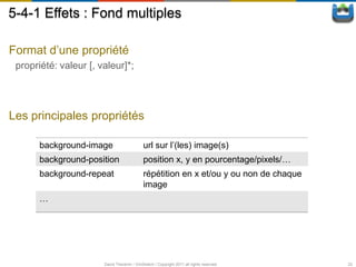 5-4-1 Effets : Fond multiples

Format d’une propriété
 propriété: valeur [, valeur]*;




Les principales propriétés

       background-image                      url sur l’(les) image(s)
       background-position                   position x, y en pourcentage/pixels/…
       background-repeat                     répétition en x et/ou y ou non de chaque
                                             image
       …




                       David Thevenin / ViniSketch / Copyright 2011 all rights reserved   22
 