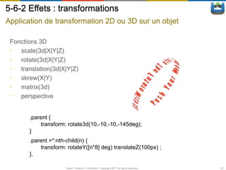 5-6-2 Effets : transformations
Application de transformation 2D ou 3D sur un objet

 Fonctions 3D
 • scale(3d|X|Y|Z)
 • rotate(3d|X|Y|Z)
 • translation(3d|X|Y|Z)
 • skrew(X|Y)
 • matrix(3d)
 • perspective


       .parent {
            transform: rotate3d(10,-10,-10,-145deg);
       }
       .parent >*:nth-child(n) {
            transform: rotateY([n*8] deg) translateZ(100px) ;
       }.

                      David Thevenin / ViniSketch / Copyright 2011 all rights reserved   27
 