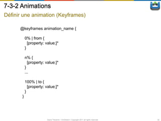 7-3-2 Animations
Définir une animation (Keyframes)

      @keyframes animation_name {

           0% | from {
             [property: value;]*
           }

           n% {
             [property: value;]*
           }
           ...

           100% | to {
             [property: value;]*
           }
       }




                         David Thevenin / ViniSketch / Copyright 2011 all rights reserved   42
 