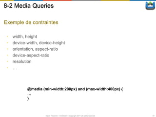 8-2 Media Queries

Exemple de contraintes

 •   width, height
 •   device-width, device-height
 •   orientation, aspect-ratio
 •   device-aspect-ratio
 •   resolution
 •   …



            @media (min-width:200px) and (max-width:400px) {
            …
            }



                      David Thevenin / ViniSketch / Copyright 2011 all rights reserved   47
 