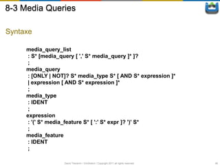 8-3 Media Queries

Syntaxe

     media_query_list
     : S* [media_query [ ',' S* media_query ]* ]?
     ;
     media_query
     : [ONLY | NOT]? S* media_type S* [ AND S* expression ]*
     | expression [ AND S* expression ]*
     ;
     media_type
     : IDENT
     ;
     expression
     : '(' S* media_feature S* [ ':' S* expr ]? ')' S*
     ;
     media_feature
     : IDENT
     ;

                   David Thevenin / ViniSketch / Copyright 2011 all rights reserved   48
 