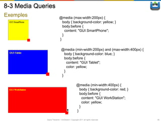 8-3 Media Queries
Exemples                     @media (max-width:200px) {
                               body { background-color: yellow; }
                               body:before {
                                 content: "GUI SmartPhone";
                               }
                             }

                               @media (min-width:200px) and (max-width:400px) {
                                 body { background-color: blue; }
                                 body:before {
                                   content: "GUI Tablet";
                                   color: yellow;
                                 }
                               }

                                                  @media (min-width:400px) {
                                                    body { background-color: red; }
                                                    body:before {
                                                      content: "GUI WorkStation";
                                                      color: yellow;
                                                    }
                                                  }

              David Thevenin / ViniSketch / Copyright 2011 all rights reserved        49
 