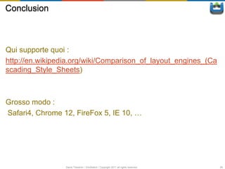 Conclusion



Qui supporte quoi :
http://en.wikipedia.org/wiki/Comparison_of_layout_engines_(Ca
scading_Style_Sheets)



Grosso modo :
Safari4, Chrome 12, FireFox 5, IE 10, …




                 David Thevenin / ViniSketch / Copyright 2011 all rights reserved   50
 
