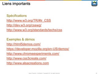 Liens importants


  Spécifications
  http://www.w3.org/TR/#tr_CSS
  http://dev.w3.org/csswg/
  http://www.w3.org/standards/techs/css

  Exemples & démos
  http://html5demos.com/
  https://developer.mozilla.org/en-US/demos/
  http://www.chromeexperiments.com/
  http://www.css3create.com/
  http://www.alsacreations.com

                David Thevenin / ViniSketch / Copyright 2011 all rights reserved   52
 