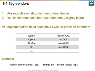 1-1 Tag-vendors

1. Des modules en statut non recommandation
2. Des implémentations béta (expérimental / nightly build)

=> Implémentation de la spec mais avec un préfix en attendant

                      Webkit                                                       -webkit-XXX
                      Opera                                                              -o-XXX
                      Firefox                                                        -moz-XXX
                           IE                                                            -ms-XXX
                           …


exemple
     -webkit-border-radius: 15px;                    au lieu de                     border-radius: 15px;

                      David Thevenin / ViniSketch / Copyright 2011 all rights reserved                     6
 