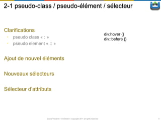 2-1 pseudo-class / pseudo-élément / sélecteur


Clarifications
                                                                                      div:hover {}
 • pseudo class « : »                                                                 div::before {}
 • pseudo element « :: »


Ajout de nouvel éléments

Nouveaux sélecteurs

Sélecteur d’attributs




                   David Thevenin / ViniSketch / Copyright 2011 all rights reserved                    9
 