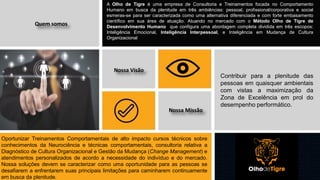 12
A Olho de Tigre é uma empresa de Consultoria e Treinamentos focada no Comportamento
Humano em busca da plenitude em três ambiências: pessoal, profissional/corporativa e social
esmeras-se para ser caracterizada como uma alternativa diferenciada e com forte embasamento
científico em sua área de atuação. Atuando no mercado com o Método Olho de Tigre de
Desenvolvimento Humano que configura uma abordagem completa dividida em três escopos:
Inteligência Emocional, Inteligência Interpessoal, e Inteligência em Mudança de Cultura
Organizacional
Nossa Visão
Quem somos
Nossa Missão
Contribuir para a plenitude das
pessoas em quaisquer ambientais
com vistas a maximização da
Zona de Excelência em prol do
desempenho performático.
Oportunizar Treinamentos Comportamentais de alto impacto cursos técnicos sobre
conhecimentos da Neurociência e técnicas comportamentais, consultoria relativa a
Diagnóstico de Cultura Organizacional e Gestão da Mudança (Change Management) e
atendimentos personalizados de acordo a necessidade do indivíduo e do mercado.
Nossa soluções devem se caracterizar como uma oportunidade para as pessoas se
desafiarem a enfrentarem suas principais limitações para caminharem continuamente
em busca da plenitude.
 