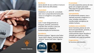13
Resiliência
Jamais desistir de seus sonhos e nunca se
abater diante das dificuldades
Elasticidade
Estabelecer um senso de curiosidade
pelo novo e preponderantemente pelo
acesso ao antagônico como prática
sistêmica.
Justiça
Justo é tratar desigualmente os
desiguais, portanto, precisamos
entender este conceito e parar de
reclamar para se adaptar as
fundamentações da meritocracia.
Consiliência
Primeiro conhecer “alguma coisa”sobre
“quase tudo”e depois, somente depois,
conhecer “quase tudo”sobre “alguma
coisa"
Proatividade
O mundo corporativo precisa de mais
gente com coragem para pedir
“desculpas"do que gente medrosa
pedindo “licença".
Exemplaridade
O conhecimento prepara, mas o
exemplo promove a vergonha e a
raiva, emoções vitais para a
transformação resinápticas do
cérebro humano.
Cuidados com os detalhes
Errar é humano, precisa ser uma
forma de aprendizado, portanto, o
foco em desenvolver-se
continuamente requer disciplina e
vontade para saber que o feito
(realidade) vem antes de perfeito.
Pragamatismo
Se funciona, está obsoleto.
Nossos Valores
 