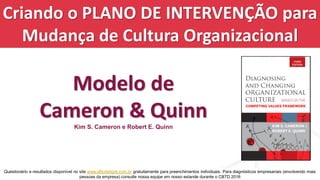 Criando o PLANO DE INTERVENÇÃO para
Mudança de Cultura Organizacional
Modelo de
Cameron & Quinn
Kim S. Cameron e Robert E. Quinn
Questionário e resultados disponível no site www.olhodetigre.com.br gratuitamente para preenchimentos individuais. Para diagnósticos empresariais (envolvendo mais
pessoas da empresa) consulte nossa equipe em nosso estande durante o CBTD 2016
 