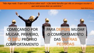 51
PARA DEPOIS MUDAR
O COMPORTAMENTO
DAS OUTRAS
PESSOAS
COMEÇANDO POR
MUDAR, PRIMEIRO,
O SEU PRÓPRIO
COMPORTAMENTO
“Não diga nada. O que você é flutua sobre você – e faz tanto barulho que não se consegue escutar o
que você possa dizer ao contrário.”
Ralph Waldo Emerson
 