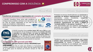 7
Nossa Visão Missão Corporativa
Política de Gestão
Transformar processos e organizações em exemplos de perfeição
A GAUSS Consulting Group prima pela excelência na
entrega de seus produtos e serviços e por isso busca, seja
por meio da própria organização ou por meio de sua
equipe de consultores e colaboradores,
certificações e titulações específicas do mercado
que atua.
Entendemos que o MEG da FNQ é um dos modelos de referência mais
comprometidos com a excelência da gestão integrada e mais contributivo
para o engrandecimento das empresas de nosso país.
A GAUSS Consulting Group contribui desde 1997 com a FNQ por meio
do encorajamento de sua equipe de consultores para atuação voluntária
e sistemática em ciclos do PNQ e em ações de capacitação e de
avaliação da e de avaliação da gestão de organizações públicas e
privadas.
O Selo de Qualidade Wec foi criado para identificar os Fornecedores de
Conteúdo cadastrados no Portal Wec. Ganhar este selo significa fazer parte
de um seleto grupo de empresas que fornecem serviços em T&D com
qualidade.
Fornecedor de T&D aprovado pela WEC
DIFERENCIAL para quem fornece o serviço, SEGURANÇA para
quem contrata
COMPROMISSO COM A EXCELÊNCIA
Prestação de serviços interdisciplinares que promovam a
superação de desafios organizacionais por meio de
treinamentos, cursos, consultorias, assessorias
especializadas e terceirizações.
Oportunizar aos nossos clientes elevação do padrão de
excelência organizacional de forma a atingir a
“condição atlética” e não apenas “saudável”.
Criar oportunidades para que ajudemos organizações a
superarem seus desafios com vistas à ação pragmática
em prol da auto perfeição.
Trabalhamos para que os compromissos com nossos
clientes sejam plenamente cumpridos e melhorados
continuamente de maneira a perceber o aumento
gradativo e sustentado da sua satisfação, sem prejudicar
a segurança e saúde dos nossos colaboradores.
 