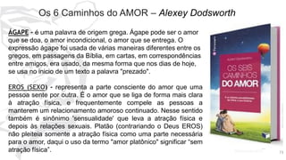 7373
Os 6 Caminhos do AMOR – Alexey Dodsworth
ÁGAPE - é uma palavra de origem grega. Ágape pode ser o amor
que se doa, o amor incondicional, o amor que se entrega. O
expressão ágape foi usada de várias maneiras diferentes entre os
gregos, em passagens da Bíblia, em cartas, em correspondências
entre amigos, era usado, da mesma forma que nos dias de hoje,
se usa no inicio de um texto a palavra "prezado".
EROS (SEXO) - representa a parte consciente do amor que uma
pessoa sente por outra. É o amor que se liga de forma mais clara
à atração física, e frequentemente compele as pessoas a
manterem um relacionamento amoroso continuado. Nesse sentido
também é sinônimo 'sensualidade' que leva a atração física e
depois às relações sexuais. Platão (contrariando o Deus EROS)
não pleiteia somente a atração física como uma parte necessária
para o amor, daqui o uso da termo "amor platônico" significar “sem
atração física”.
 