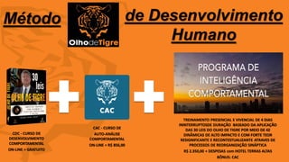 76
Método de Desenvolvimento
Humano
CDC - CURSO DE
DESENVOLVIMENTO
COMPORTAMENTAL
ON-LINE = GRATUITO
CAC - CURSO DE
AUTO-ANÁLISE
COMPORTAMENTAL
ON-LINE = R$ 856,00
TREINAMENTO PRESENCIAL E VIVENCIAL DE 4 DIAS
ININTERRUPTOSDE DURAÇÃO BASEADO DA APLICAÇÃO
DAS 30 LEIS DO OLHO DE TIGRE POR MEIO DE 42
DINÂMICAS DE ALTO IMPACTO E COM FORTE TEOR
RESIGNIFICANTE E RECONTESTUALIZANTE ATRAVES DE
PROCESSOS DE REORGANIZAÇÃO SINÁPTICA
R$ 2.350,00 + DESPESAS com HOTEL TERRAS ALTAS
BÔNUS: CAC
 
