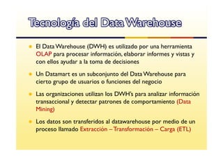 Tecnología del Data Warehouse
 El Data Warehouse (DWH) es utilizado por una herramienta
 OLAP para procesar información, elaborar informes y vistas y
 con ellos ayudar a la toma de decisiones
 Un Datamart es un subconjunto del Data Warehouse para
 cierto grupo de usuarios o funciones del negocio
 Las organizaciones utilizan los DWH’s para analizar información
 transaccional y detectar patrones de comportamiento (Data
 Mining)
 Los datos son transferidos al datawarehouse por medio de un
 proceso llamado Extracción – Transformación – Carga (ETL)
 
