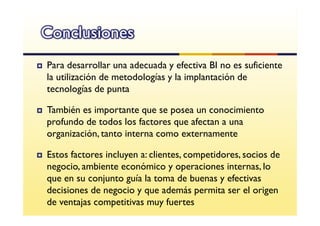 Conclusiones
Para desarrollar una adecuada y efectiva BI no es suficiente
la utilización de metodologías y la implantación de
tecnologías de punta

También es importante que se posea un conocimiento
profundo de todos los factores que afectan a una
organización, tanto interna como externamente

Estos factores incluyen a: clientes, competidores, socios de
negocio, ambiente económico y operaciones internas, lo
que en su conjunto guía la toma de buenas y efectivas
decisiones de negocio y que además permita ser el origen
de ventajas competitivas muy fuertes
 