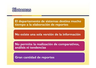 Síntomas

 El departamento de sistemas destina mucho
 tiempo a la elaboración de reportes


 No existe una sola versión de la información


 No permite la realización de comparativos,
 análisis ni tendencias


 Gran cantidad de reportes
 