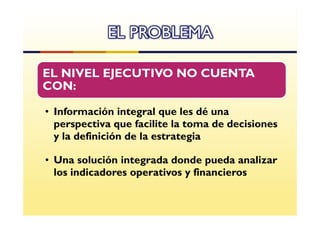 EL PROBLEMA

EL NIVEL EJECUTIVO NO CUENTA
CON:

• Información integral que les dé una
  perspectiva que facilite la toma de decisiones
  y la definición de la estrategia

• Una solución integrada donde pueda analizar
  los indicadores operativos y financieros
 