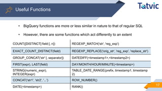 17
Useful Functions
• BigQuery functions are more or less similar in nature to that of regular SQL
• However, there are some functions which act differently to an extent
COUNT([DISTINCT] field [, n]) REGEXP_MATCH('str', 'reg_exp')
EXACT_COUNT_DISTINCT(field) REGEXP_REPLACE('orig_str', 'reg_exp', 'replace_str')
GROUP_CONCAT('str' [, separator]) DATEDIFF(<timestamp1>,<timestamp2>)
FIRST(expr), LAST(field) DAY/MONTH/HOUR/MINUTE(<timestamp>)
STRING(numeric_expr),
INTEGER(expr)
TABLE_DATE_RANGE(prefix, timestamp1, timestamp
2)
CONCAT('str1', 'str2', '...') ROW_NUMBER()
DATE(<timestamp>) RANK()
 